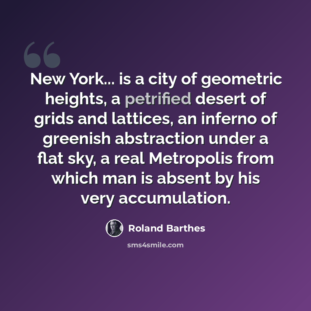 “New York... is a city of geometric heights, a petrified desert of grids and lattices, an inferno of greenish abstraction under a flat sky, a real Metropolis from which man is absent by his very accumulation.” quote by Roland Barthes