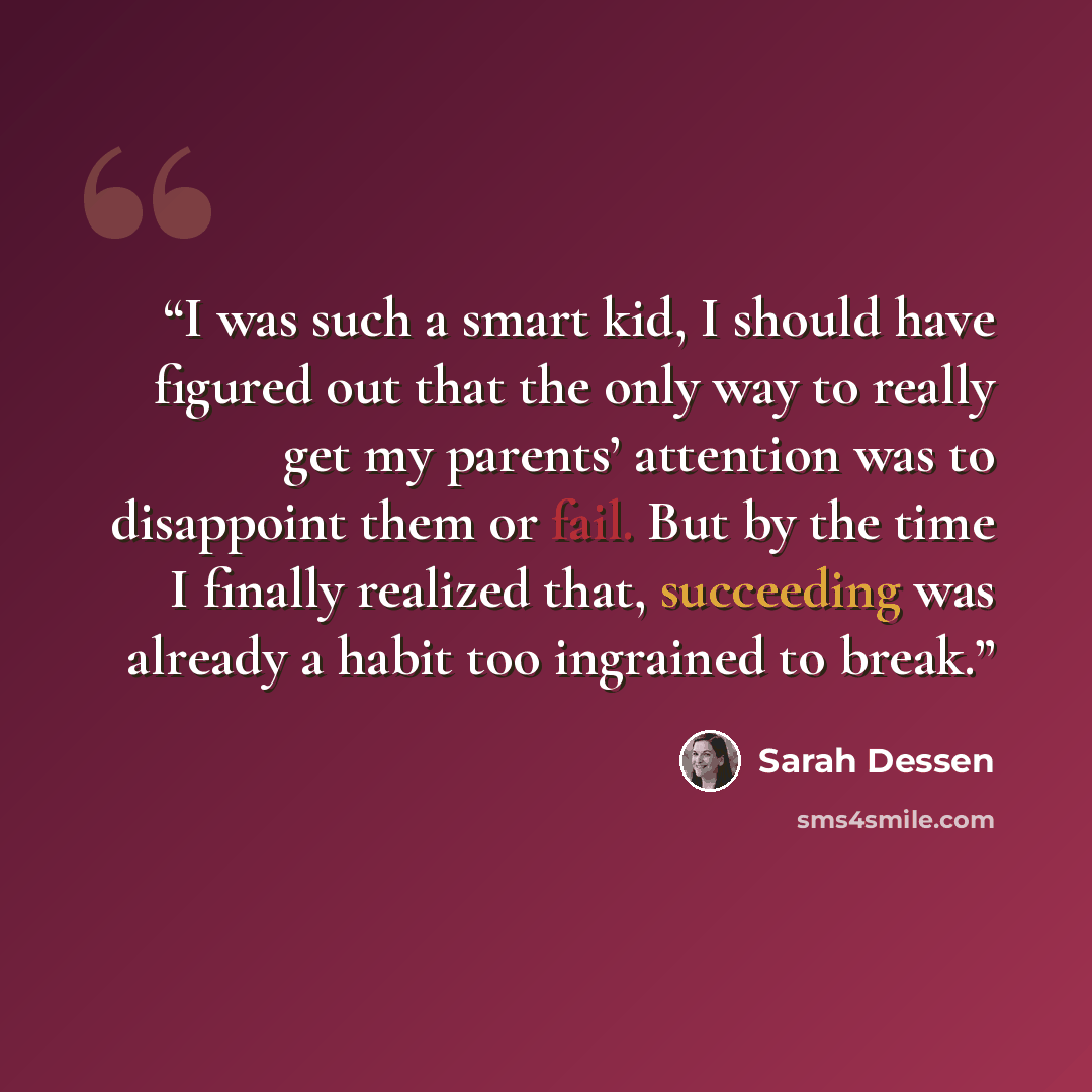 “I was such a smart kid, I should have figured out that the only way to really get my parents’ attention was to disappoint them or fail. But by the time I finally realized that, succeeding was already a habit too ingrained to break.” quote by Sarah Dessen