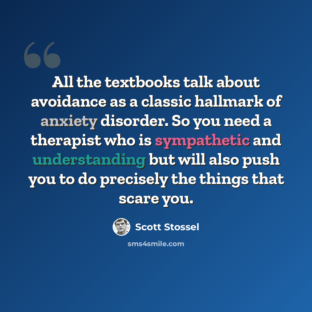 “All the textbooks talk about avoidance as a classic hallmark of anxiety disorder. So you need a therapist who is sympathetic and understanding but will also push you to do precisely the things that scare you.” quote by Scott Stossel