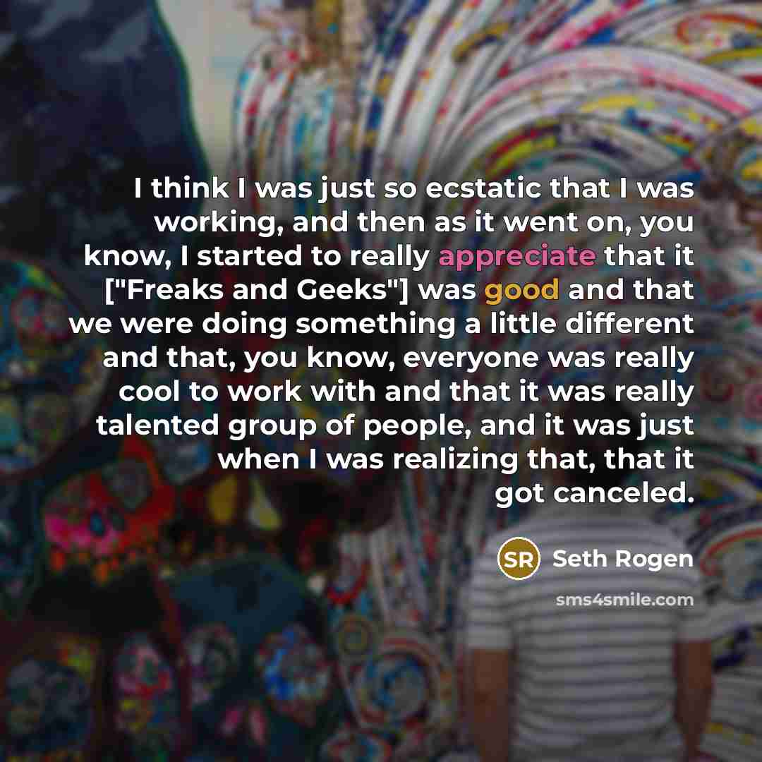 “I think I was just so ecstatic that I was working, and then as it went on, you know, I started to really appreciate that it ["Freaks and Geeks"] was good and that we were doing something a little different and that, you know, everyone was really cool to work with and that it was really talented…” quote by Seth Rogen