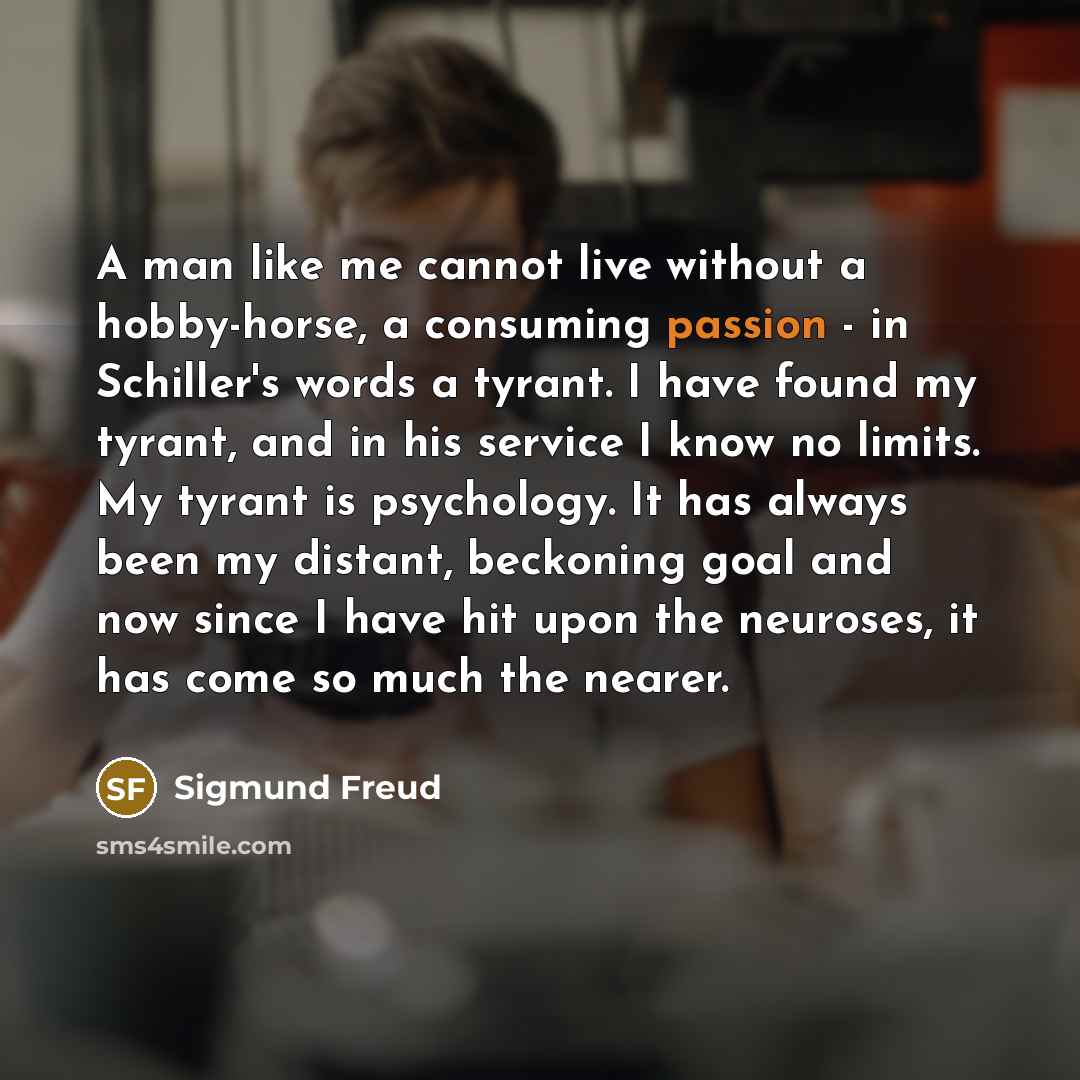 “A man like me cannot live without a hobby-horse, a consuming passion - in Schiller's words a tyrant. I have found my tyrant, and in his service I know no limits. My tyrant is psychology. It has always been my distant, beckoning goal and now since I have hit upon the neuroses, it has come so much…” quote by Sigmund Freud