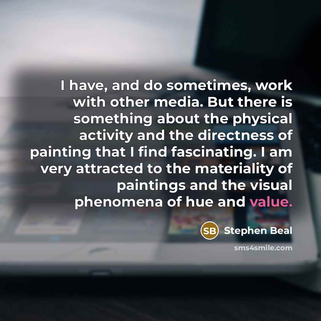 “I have, and do sometimes, work with other media. But there is something about the physical activity and the directness of painting that I find fascinating. I am very attracted to the materiality of paintings and the visual phenomena of hue and value.” quote by Stephen Beal