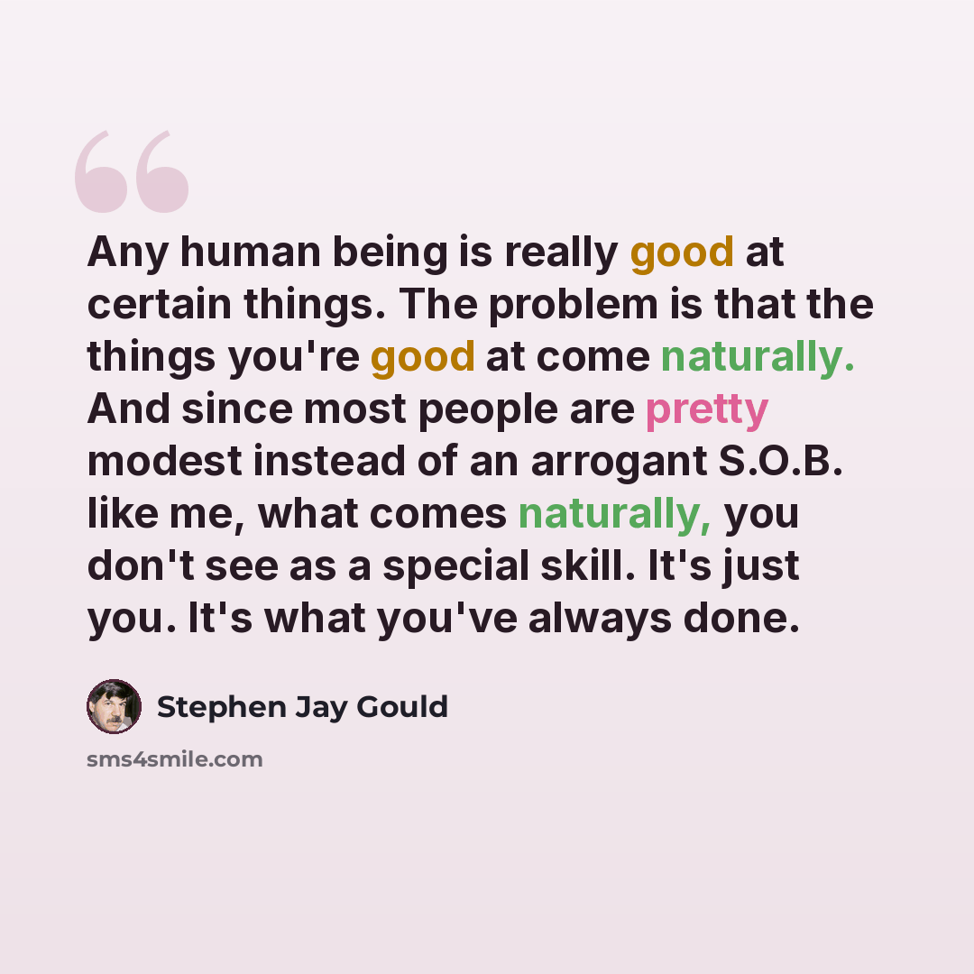 “Any human being is really good at certain things. The problem is that the things you're good at come naturally. And since most people are pretty modest instead of an arrogant S.O.B. like me, what comes naturally, you don't see as a special skill. It's just you. It's what you've always done.” quote by Stephen Jay Gould