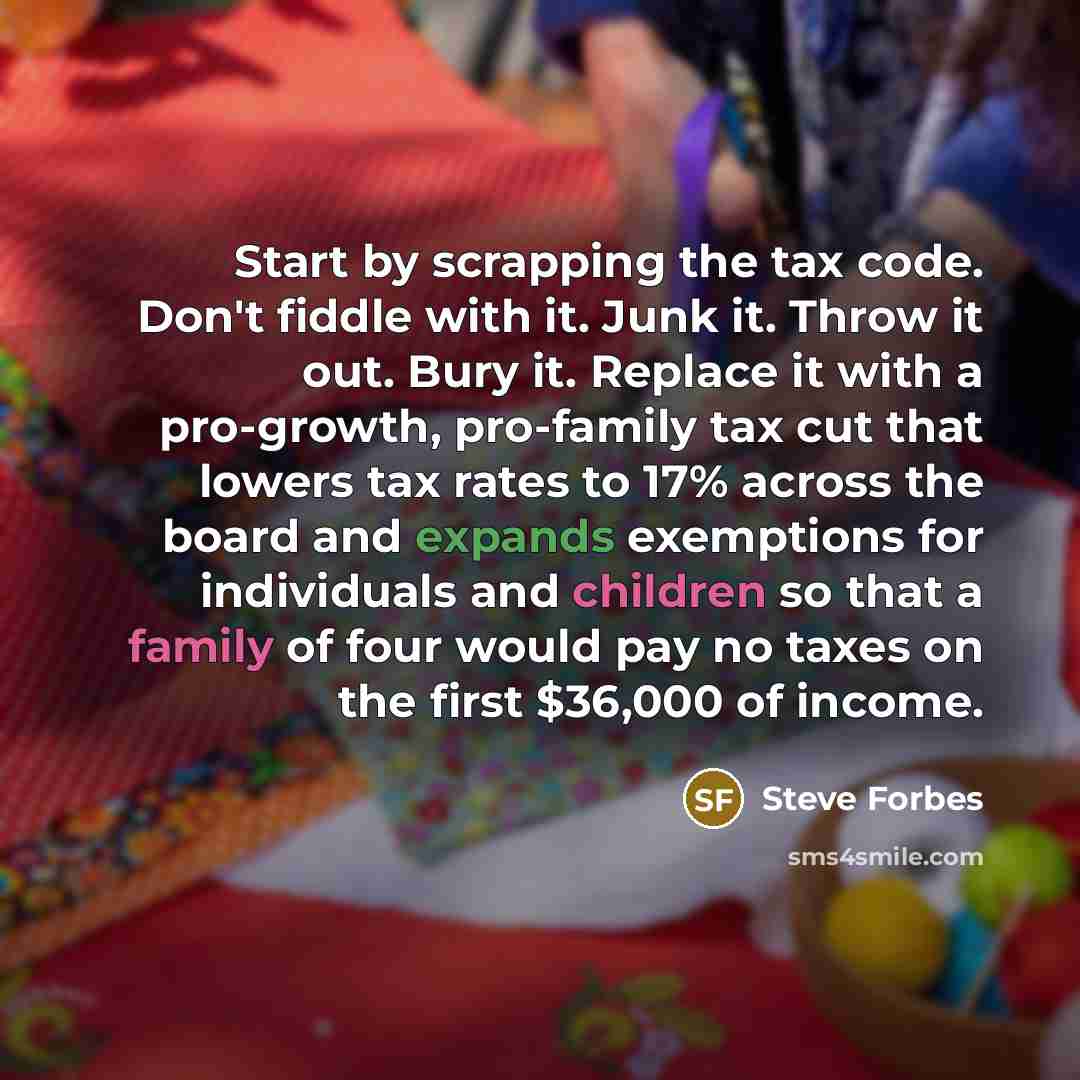 “Start by scrapping the tax code. Don't fiddle with it. Junk it. Throw it out. Bury it. Replace it with a pro-growth, pro-family tax cut that lowers tax rates to 17% across the board and expands exemptions for individuals and children so that a family of four would pay no taxes on the first $36,000…” quote by Steve Forbes