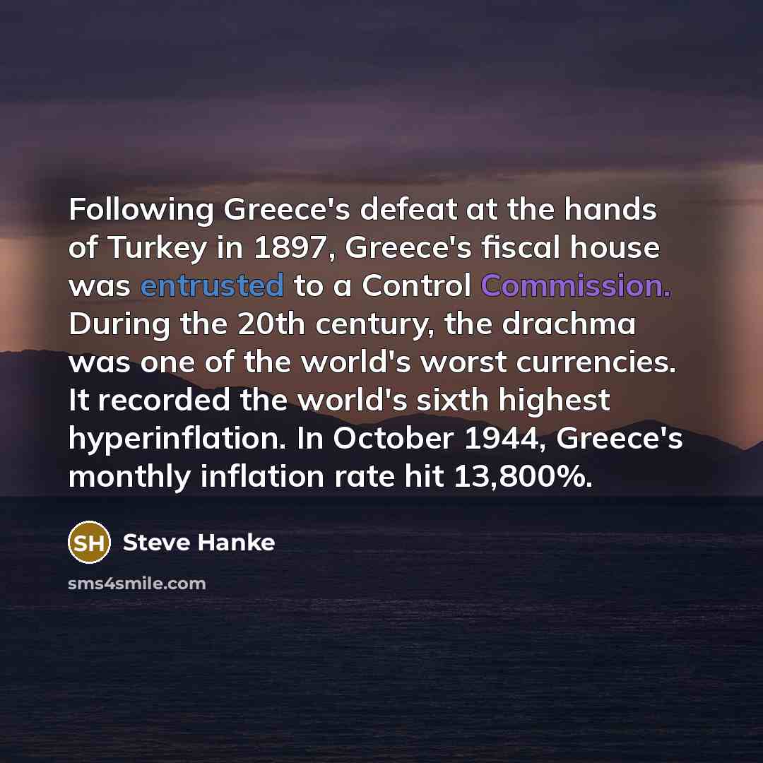 “Following Greece's defeat at the hands of Turkey in 1897, Greece's fiscal house was entrusted to a Control Commission. During the 20th century, the drachma was one of the world's worst currencies. It recorded the world's sixth highest hyperinflation. In October 1944, Greece's monthly inflation…” quote by Steve Hanke