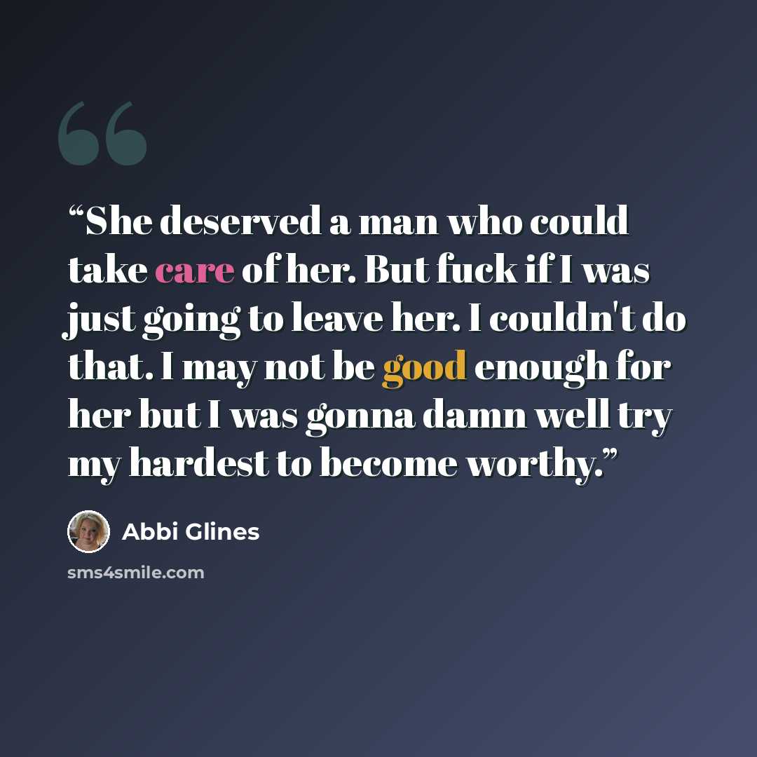 “She deserved a man who could take care of her. But fuck if I was just going to leave her. I couldn't do that. I may not be good enough for her but I was gonna damn well try my hardest to become worthy.” quote by Abbi Glines