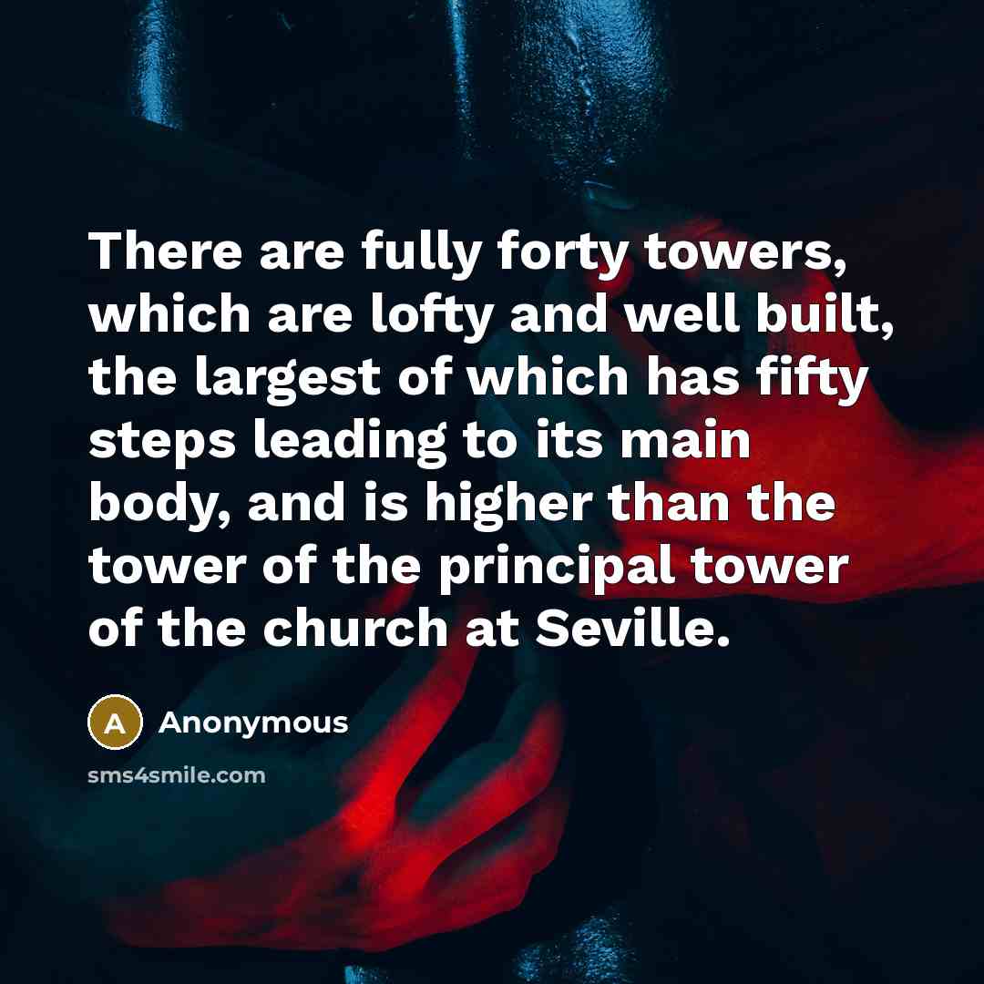 “There are fully forty towers, which are lofty and well built, the largest of which has fifty steps leading to its main body, and is higher than the tower of the principal tower of the church at Seville.” quote by Anonymous
