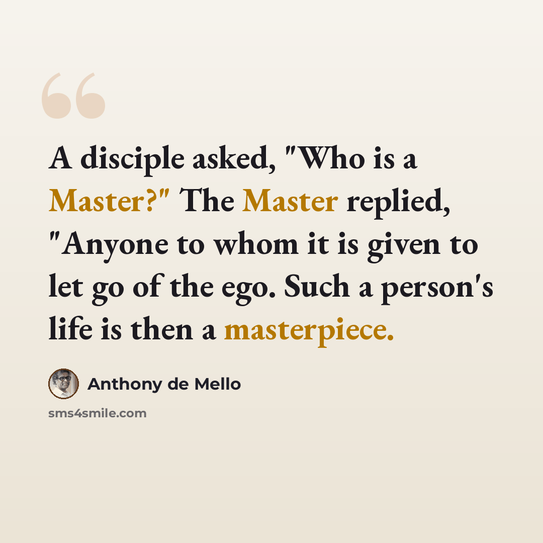 “A disciple asked, "Who is a Master?" The Master replied, "Anyone to whom it is given to let go of the ego. Such a person's life is then a masterpiece.” quote by Anthony de Mello