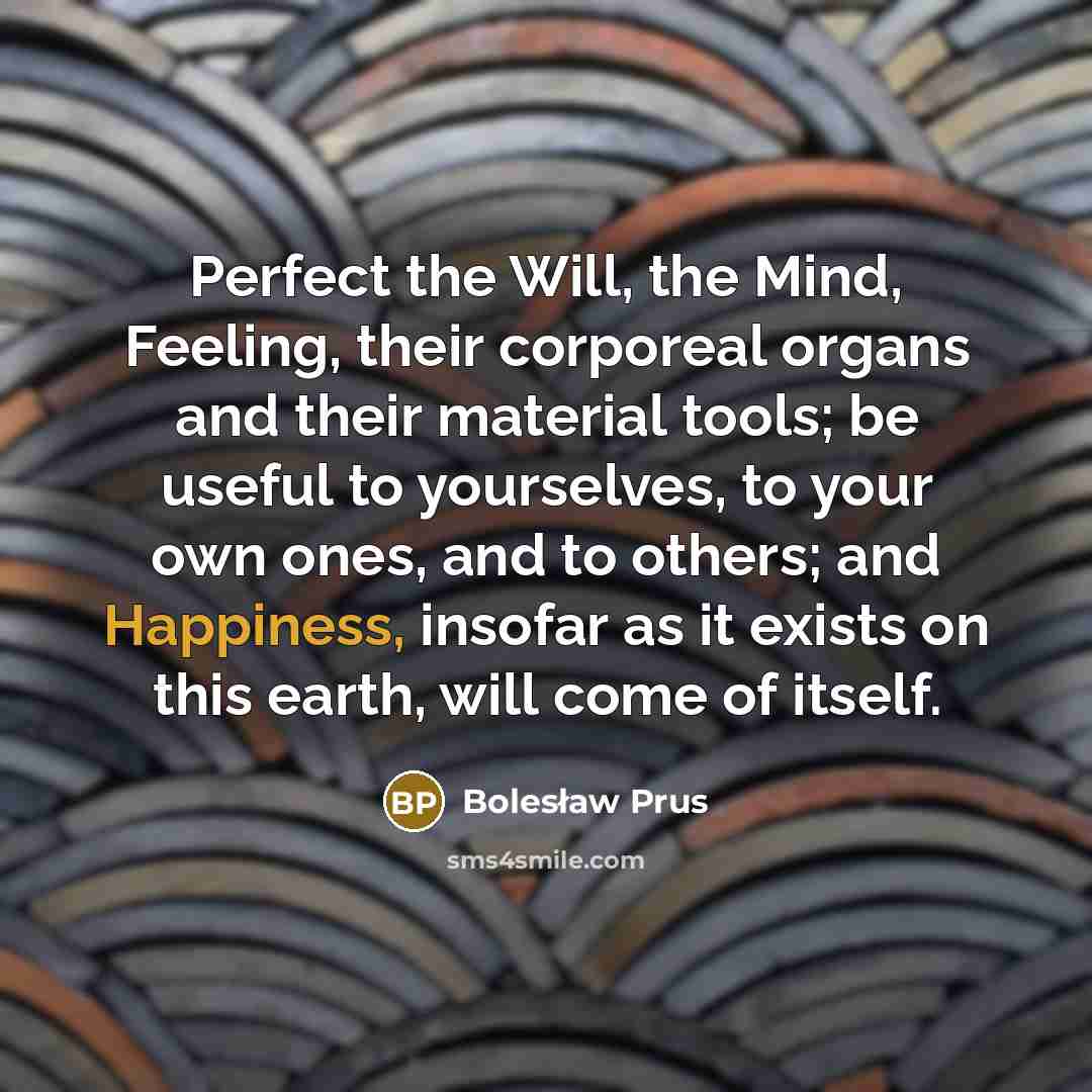 “Perfect the Will, the Mind, Feeling, their corporeal organs and their material tools; be useful to yourselves, to your own ones, and to others; and Happiness, insofar as it exists on this earth, will come of itself.” quote by Bolesław Prus