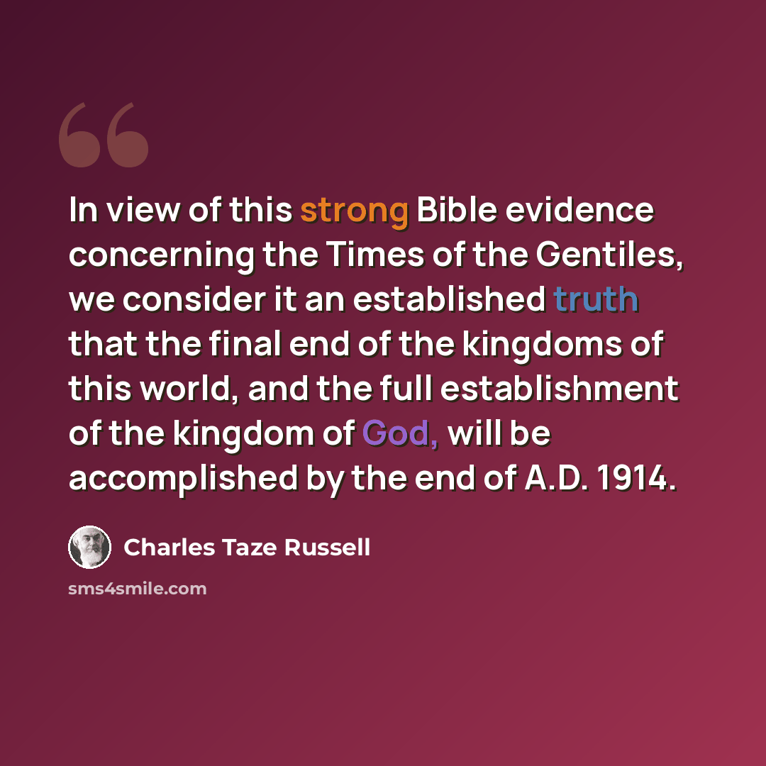 “In view of this strong Bible evidence concerning the Times of the Gentiles, we consider it an established truth that the final end of the kingdoms of this world, and the full establishment of the kingdom of God, will be accomplished by the end of A.D. 1914.” quote by Charles Taze Russell