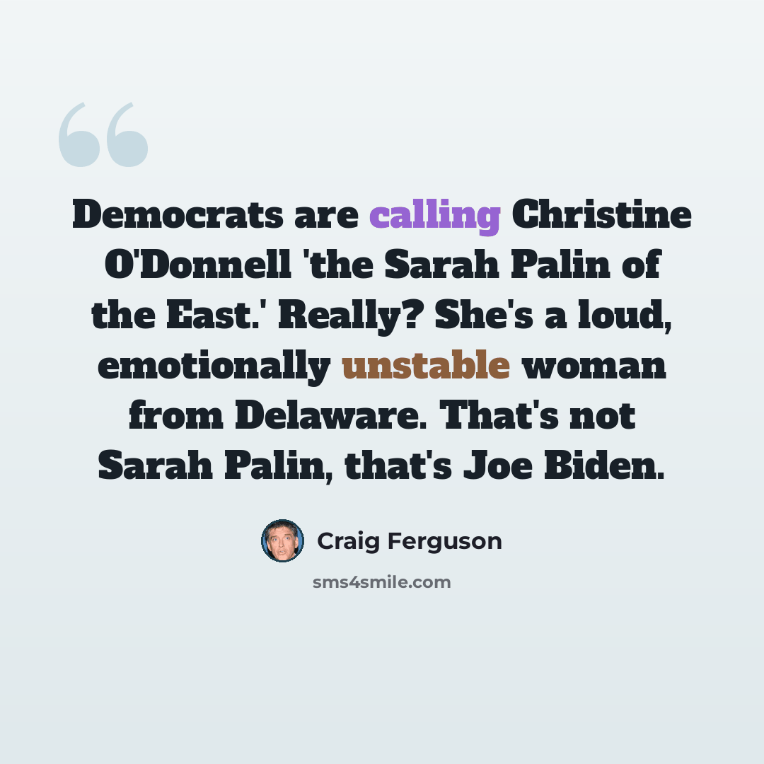 “Democrats are calling Christine O'Donnell 'the Sarah Palin of the East.' Really? She's a loud, emotionally unstable woman from Delaware. That's not Sarah Palin, that's Joe Biden.” quote by Craig Ferguson