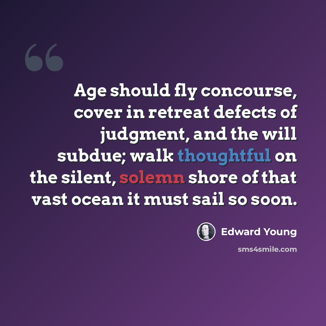 “Age should fly concourse, cover in retreat defects of judgment, and the will subdue; walk thoughtful on the silent, solemn shore of that vast ocean it must sail so soon.” quote by Edward Young