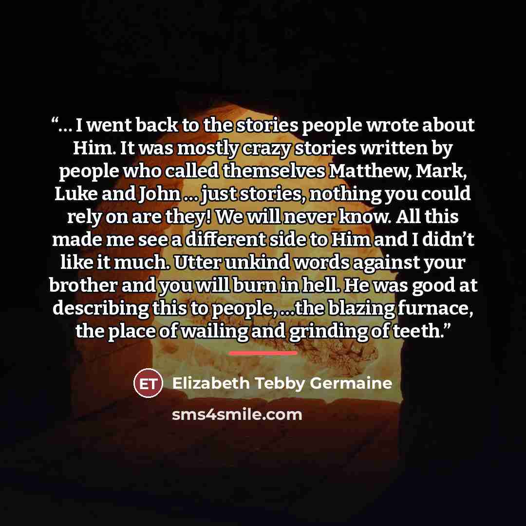 “… I went back to the stories people wrote about Him. It was mostly crazy stories written by people who called themselves Matthew, Mark, Luke and John … just stories, nothing you could rely on are they! We will never know. All this made me see a different side to Him and I didn’t like it much…” quote by Elizabeth Tebby Germaine