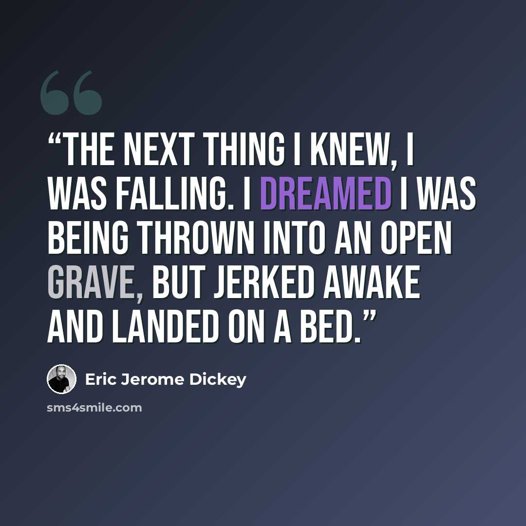 “The next thing I knew, I was falling. I dreamed I was being thrown into an open grave, but jerked awake and landed on a bed.” quote by Eric Jerome Dickey