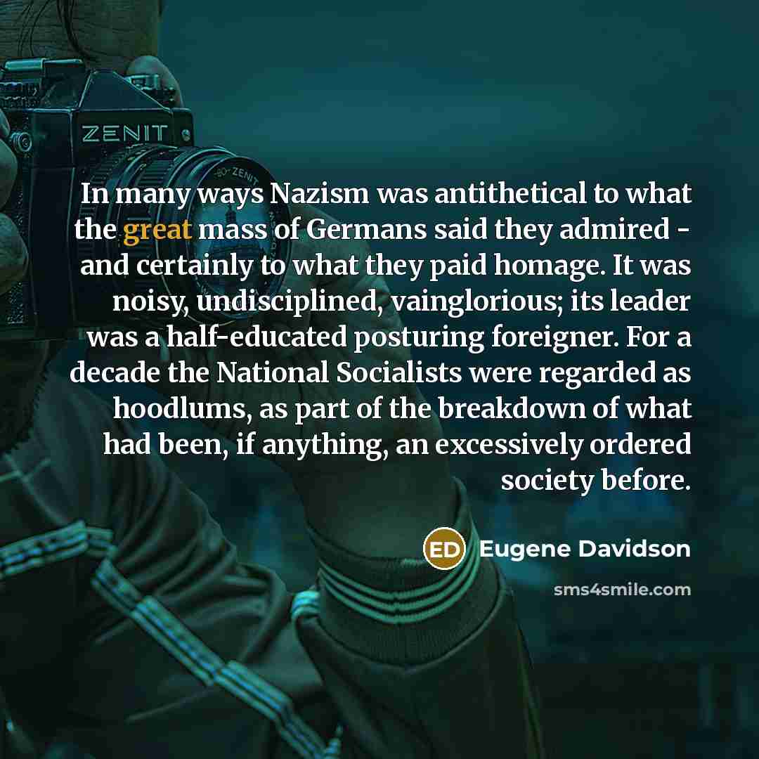 “In many ways Nazism was antithetical to what the great mass of Germans said they admired - and certainly to what they paid homage. It was noisy, undisciplined, vainglorious; its leader was a half-educated posturing foreigner. For a decade the National Socialists were regarded as hoodlums, as part…” quote by Eugene Davidson