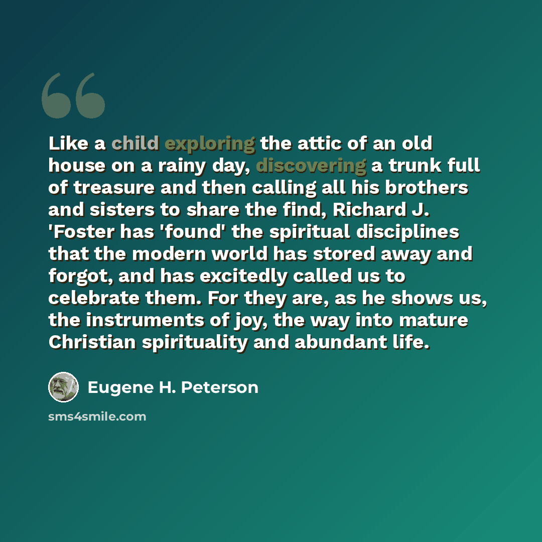 “Like a child exploring the attic of an old house on a rainy day, discovering a trunk full of treasure and then calling all his brothers and sisters to share the find, Richard J. 'Foster has 'found' the spiritual disciplines that the modern world has stored away and forgot, and has excitedly called…” quote by Eugene H. Peterson
