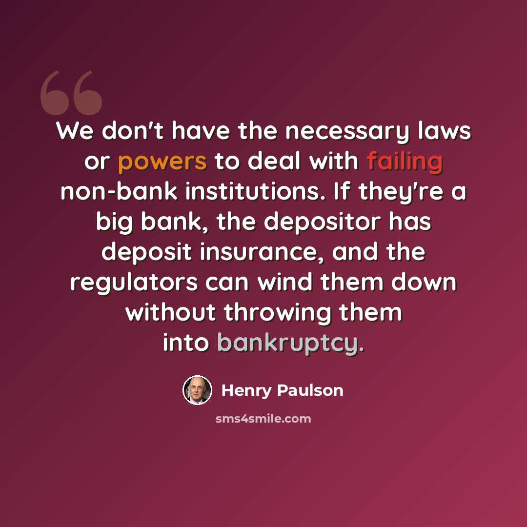 “We don't have the necessary laws or powers to deal with failing non-bank institutions. If they're a big bank, the depositor has deposit insurance, and the regulators can wind them down without throwing them into bankruptcy.” quote by Henry Paulson