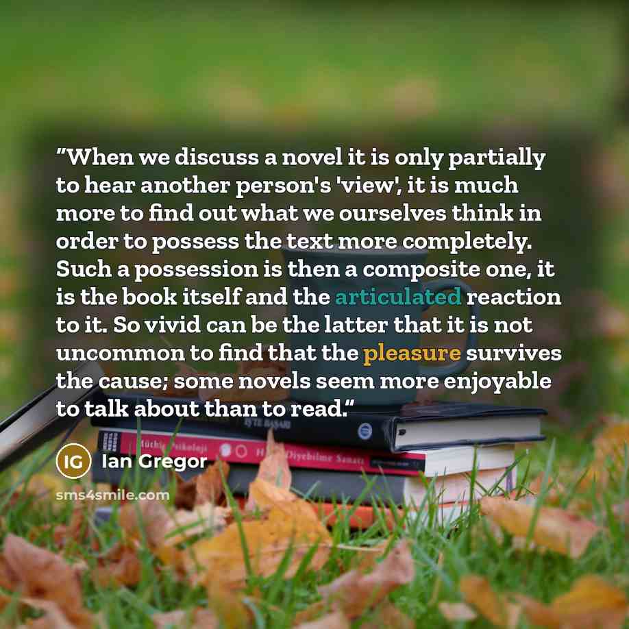“When we discuss a novel it is only partially to hear another person's 'view', it is much more to find out what we ourselves think in order to possess the text more completely. Such a possession is then a composite one, it is the book itself and the articulated reaction to it. So vivid can be the…” quote by Ian Gregor