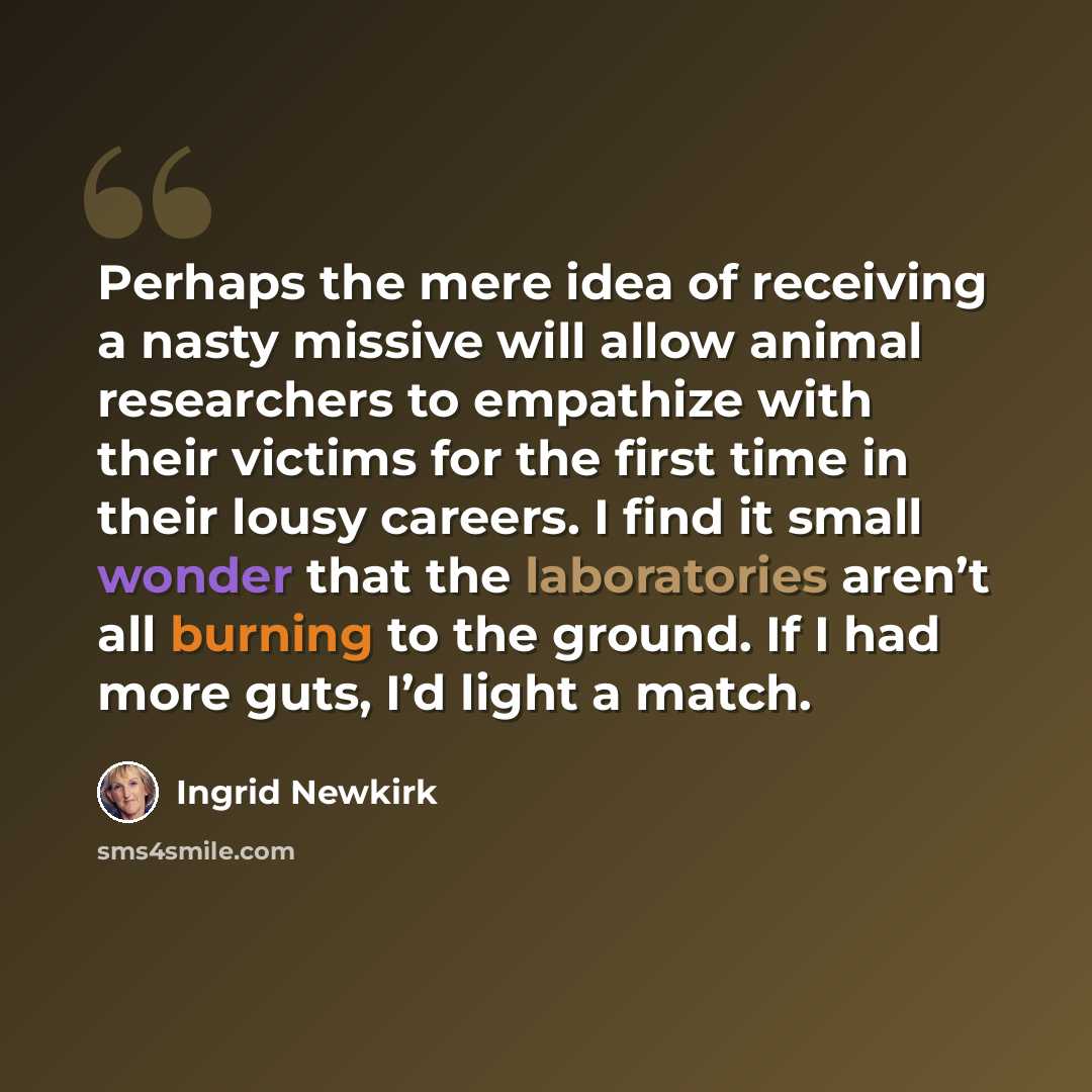 “Perhaps the mere idea of receiving a nasty missive will allow animal researchers to empathize with their victims for the first time in their lousy careers. I find it small wonder that the laboratories aren’t all burning to the ground. If I had more guts, I’d light a match.” quote by Ingrid Newkirk