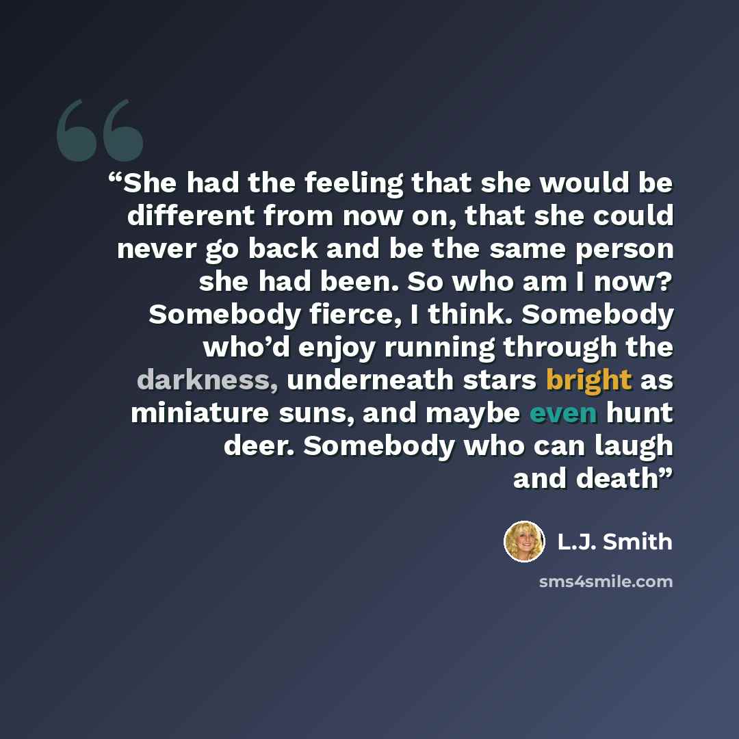 “She had the feeling that she would be different from now on, that she could never go back and be the same person she had been. So who am I now? Somebody fierce, I think. Somebody who’d enjoy running through the darkness, underneath stars bright as miniature suns, and maybe even hunt deer. Somebody…” quote by L.J. Smith