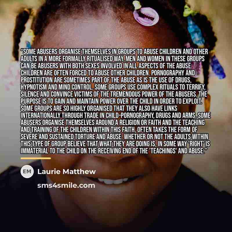 “Some abusers organise themselves in groups to abuse children and other adults in a more formally ritualised way. Men and women in these groups can be abusers with both sexes involved in all aspects of the abuse. Children are often forced to abuse other children. Pornography and prostitution are…” quote by Laurie Matthew