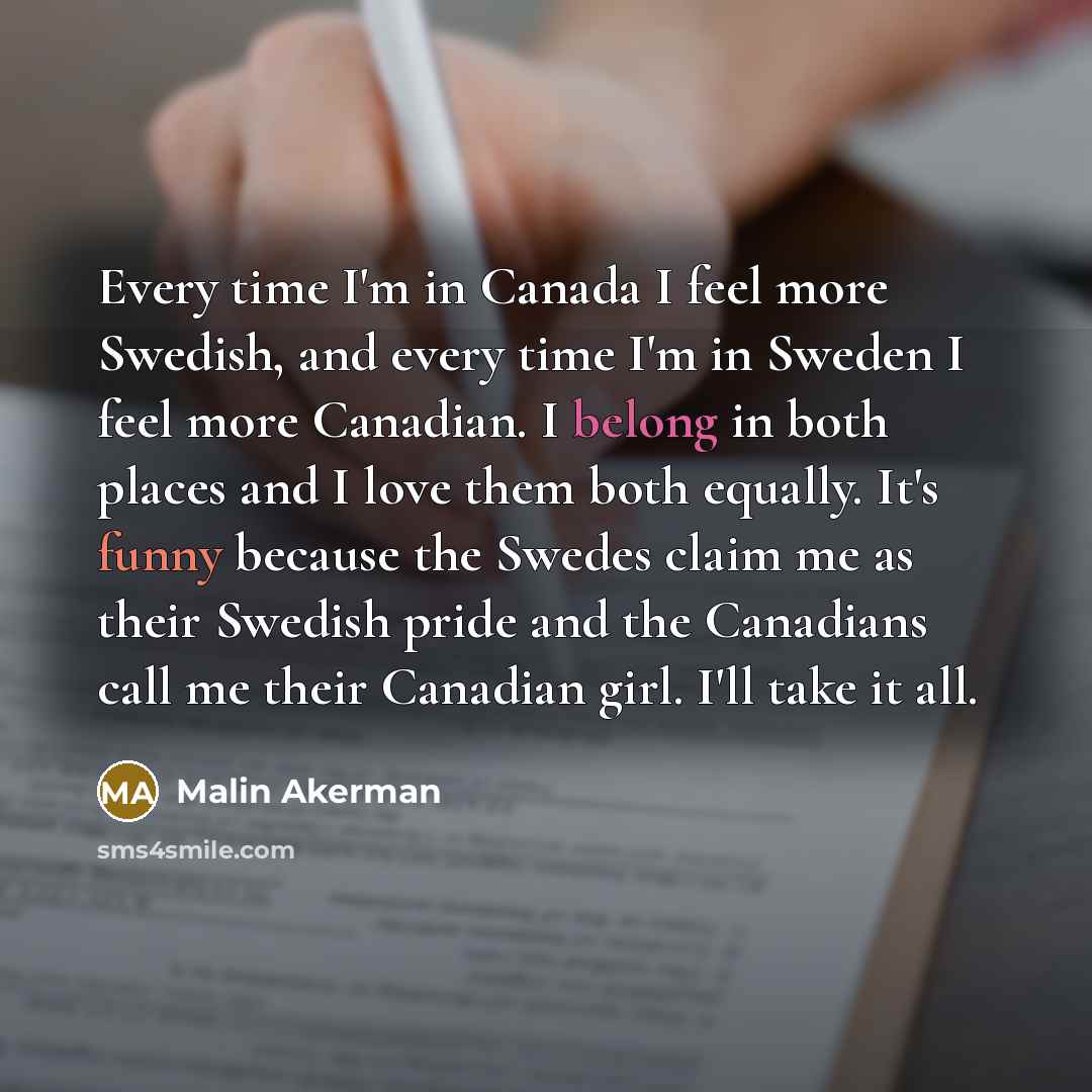“Every time I'm in Canada I feel more Swedish, and every time I'm in Sweden I feel more Canadian. I belong in both places and I love them both equally. It's funny because the Swedes claim me as their Swedish pride and the Canadians call me their Canadian girl. I'll take it all.” quote by Malin Akerman
