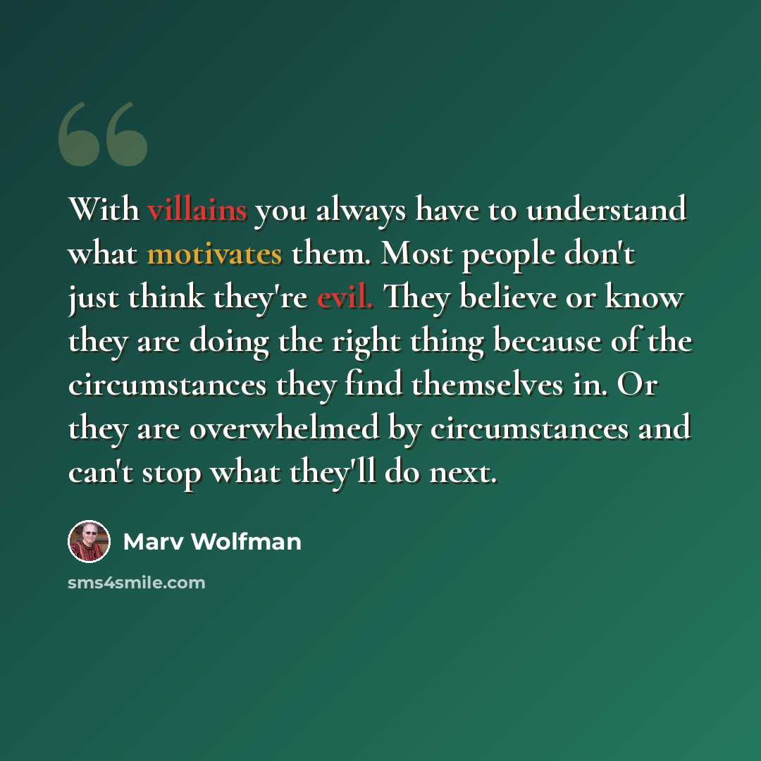 “With villains you always have to understand what motivates them. Most people don't just think they're evil. They believe or know they are doing the right thing because of the circumstances they find themselves in. Or they are overwhelmed by circumstances and can't stop what they'll do next.” quote by Marv Wolfman