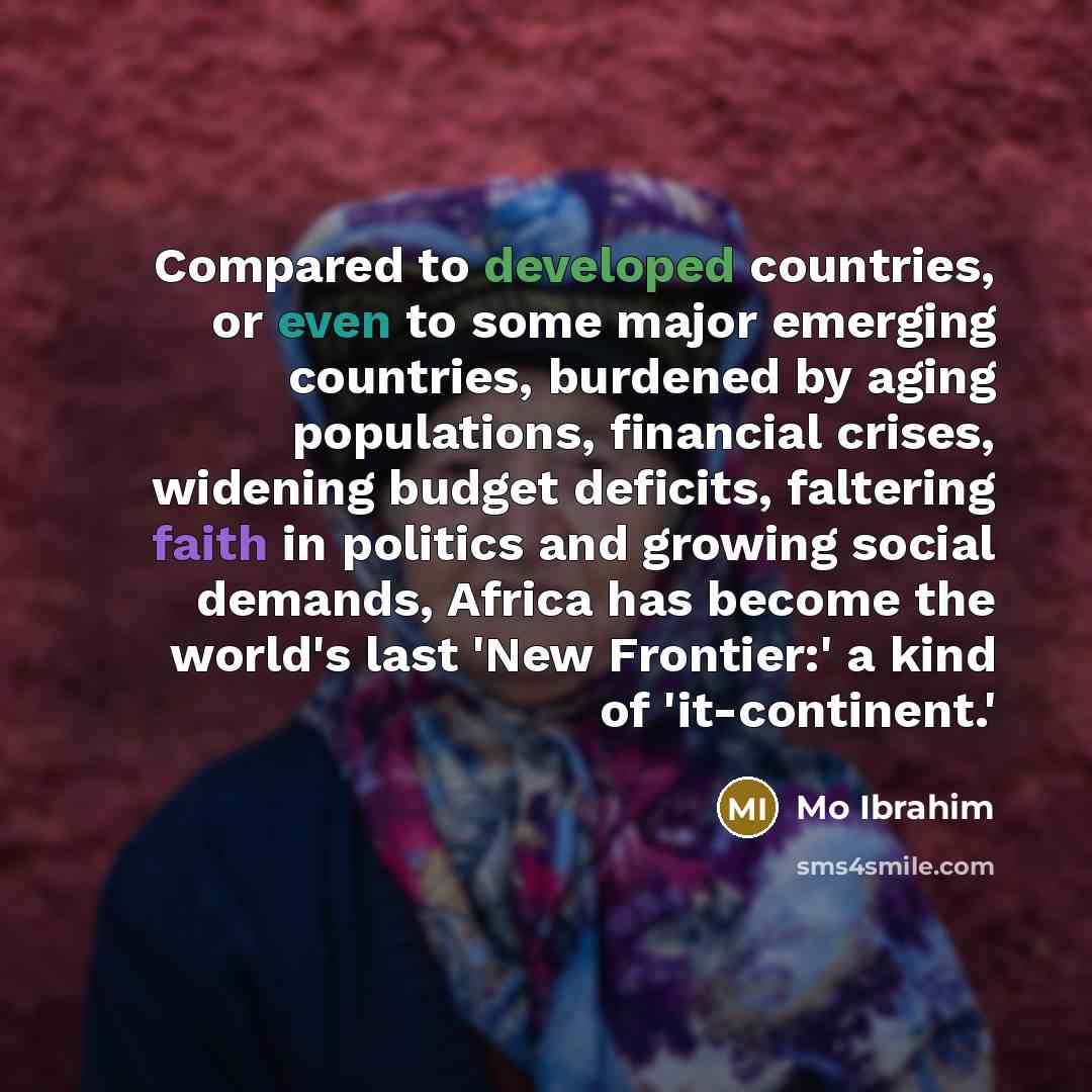 “Compared to developed countries, or even to some major emerging countries, burdened by aging populations, financial crises, widening budget deficits, faltering faith in politics and growing social demands, Africa has become the world's last 'New Frontier:' a kind of 'it-continent.'” quote by Mo Ibrahim