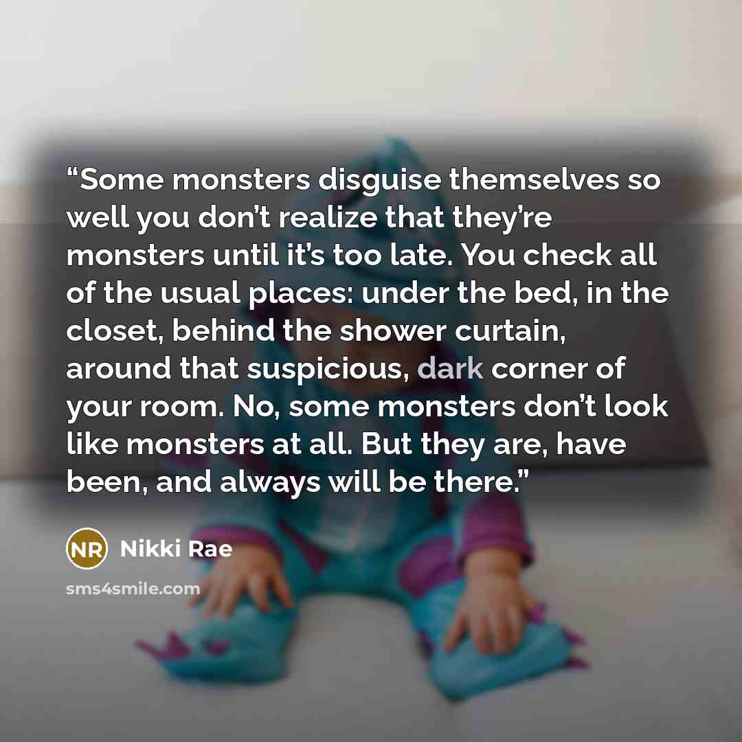 “Some monsters disguise themselves so well you don’t realize that they’re monsters until it’s too late. You check all of the usual places: under the bed, in the closet, behind the shower curtain, around that suspicious, dark corner of your room. No, some monsters don’t look like monsters at all…” quote by Nikki Rae