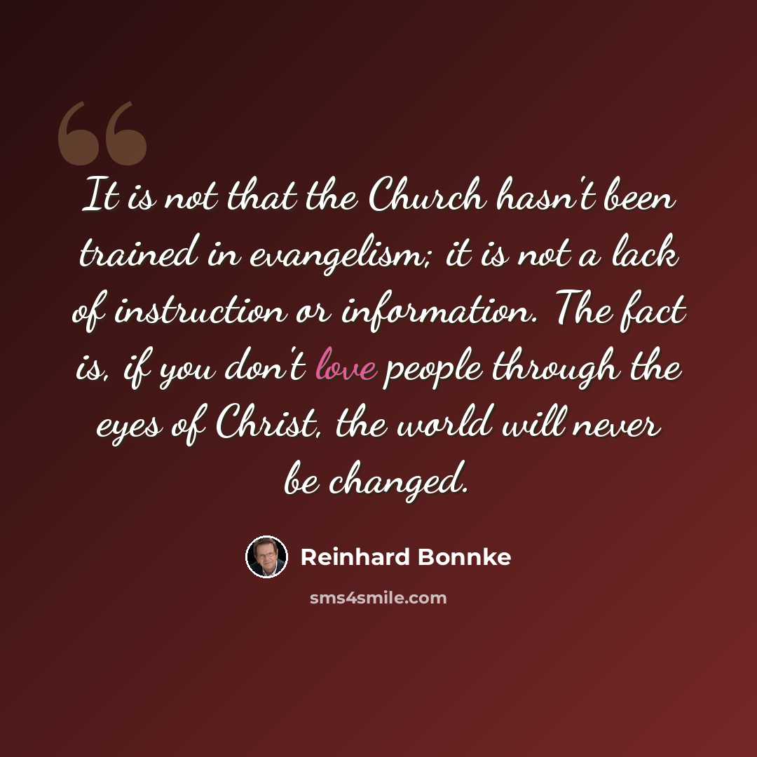 “It is not that the Church hasn't been trained in evangelism; it is not a lack of instruction or information. The fact is, if you don't love people through the eyes of Christ, the world will never be changed.” quote by Reinhard Bonnke