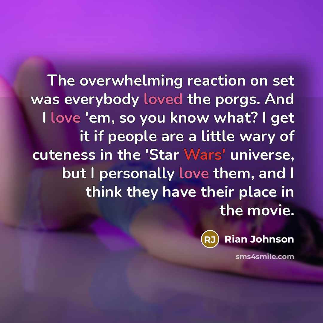 “The overwhelming reaction on set was everybody loved the porgs. And I love 'em, so you know what? I get it if people are a little wary of cuteness in the 'Star Wars' universe, but I personally love them, and I think they have their place in the movie.” quote by Rian Johnson