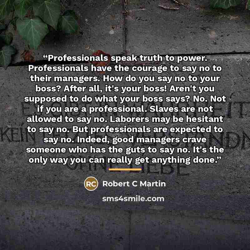 “Professionals speak truth to power. Professionals have the courage to say no to their managers. How do you say no to your boss? After all, it's your boss! Aren't you supposed to do what your boss says? No. Not if you are a professional. Slaves are not allowed to say no. Laborers may be hesitant to…” quote by Robert C Martin