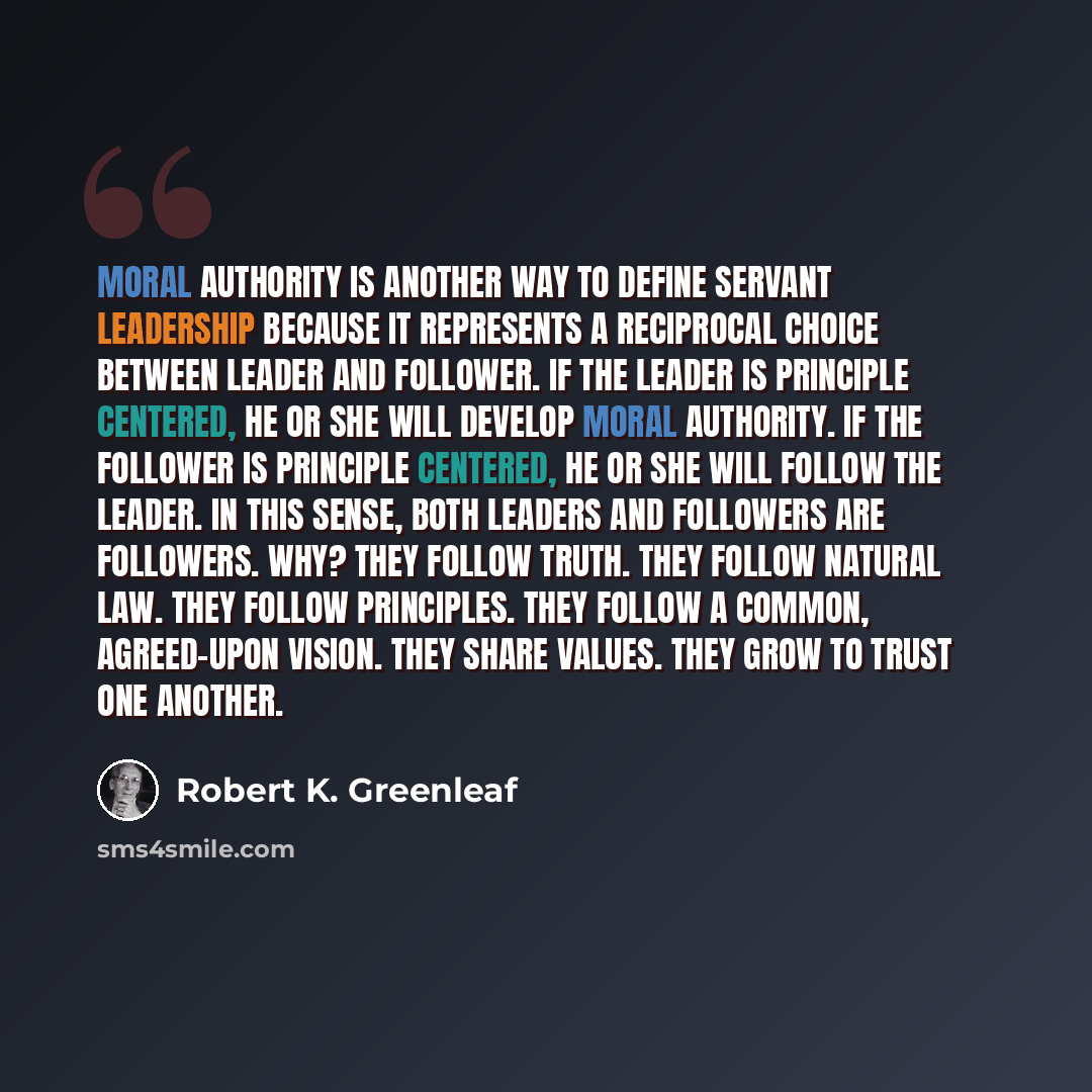 “Moral authority is another way to define servant leadership because it represents a reciprocal choice between leader and follower. If the leader is principle centered, he or she will develop moral authority. If the follower is principle centered, he or she will follow the leader. In this sense…” quote by Robert K. Greenleaf