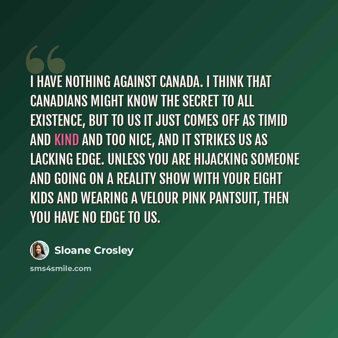 “I have nothing against Canada. I think that Canadians might know the secret to all existence, but to us it just comes off as timid and kind and too nice, and it strikes us as lacking edge. Unless you are hijacking someone and going on a reality show with your eight kids and wearing a velour pink…” quote by Sloane Crosley
