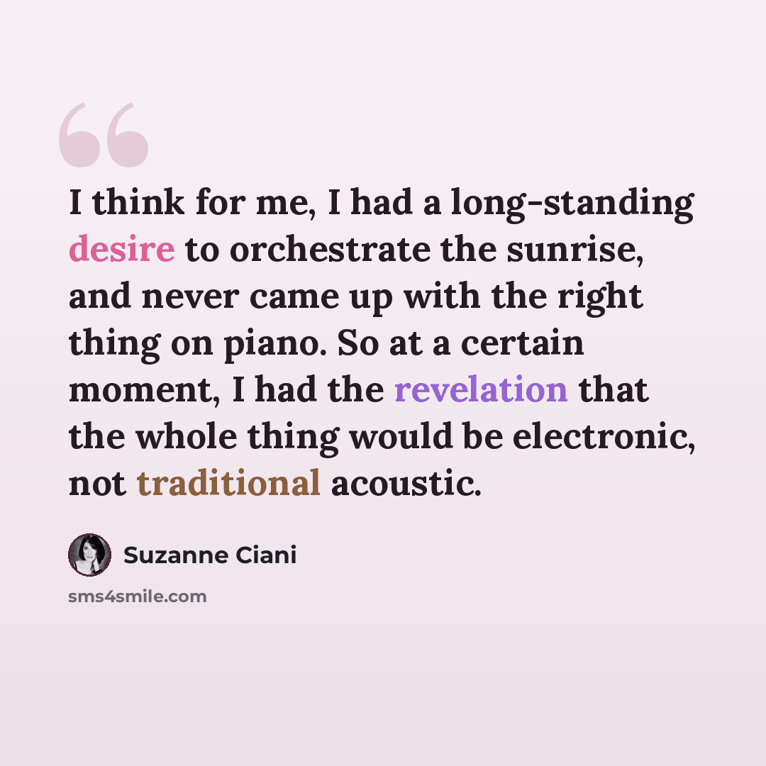 “I think for me, I had a long-standing desire to orchestrate the sunrise, and never came up with the right thing on piano. So at a certain moment, I had the revelation that the whole thing would be electronic, not traditional acoustic.” quote by Suzanne Ciani