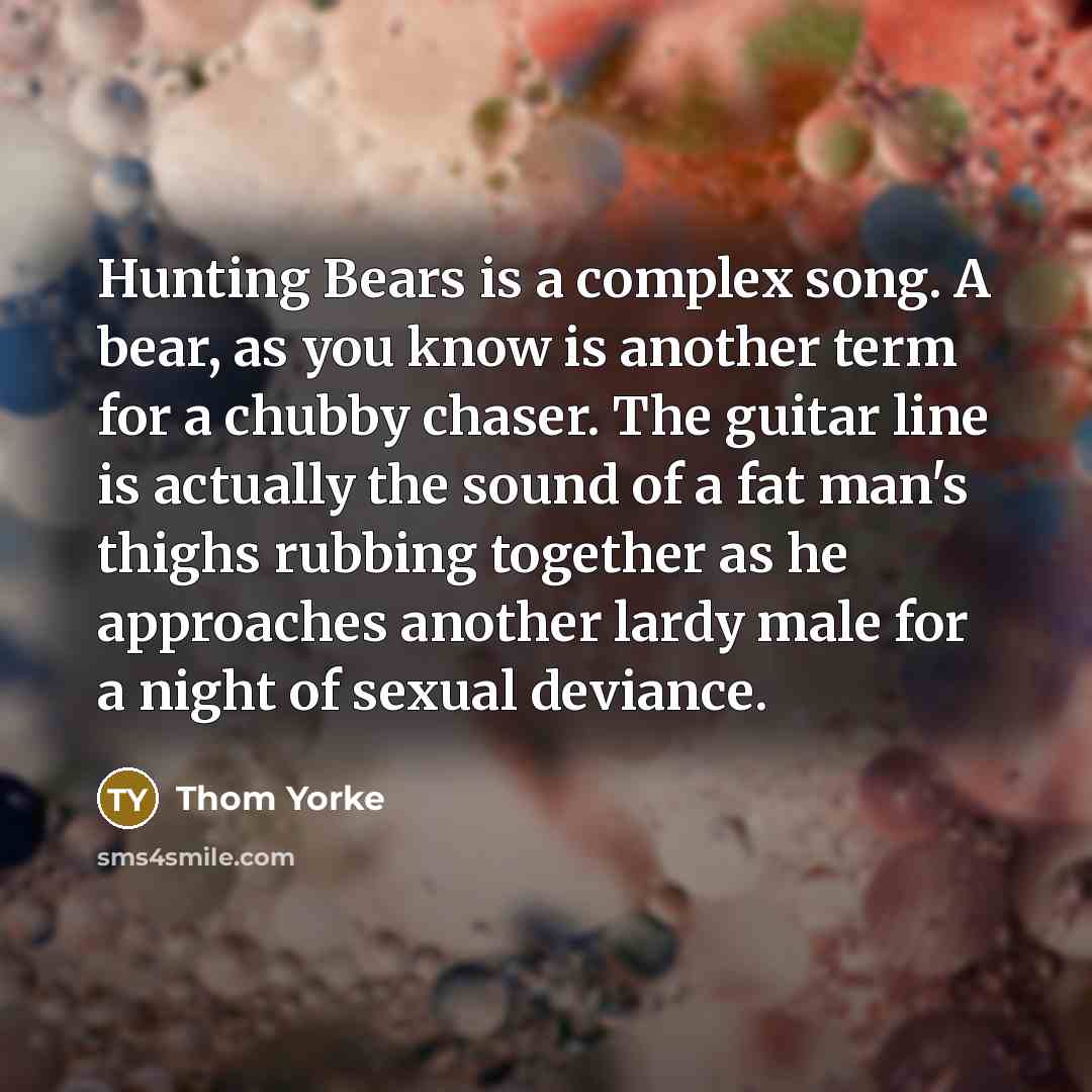 “Hunting Bears is a complex song. A bear, as you know is another term for a chubby chaser. The guitar line is actually the sound of a fat man's thighs rubbing together as he approaches another lardy male for a night of sexual deviance.” quote by Thom Yorke