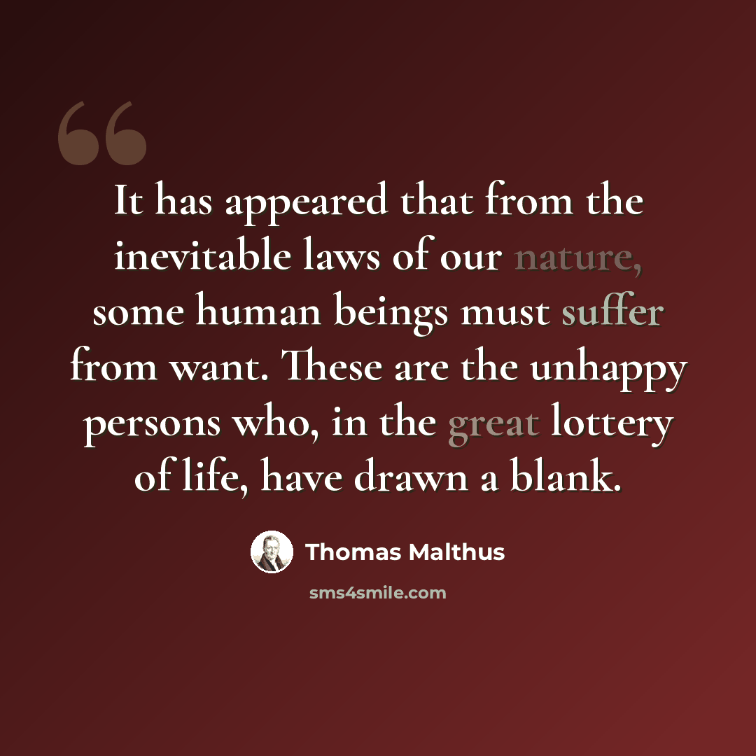 “It has appeared that from the inevitable laws of our nature, some human beings must suffer from want. These are the unhappy persons who, in the great lottery of life, have drawn a blank.” quote by Thomas Malthus