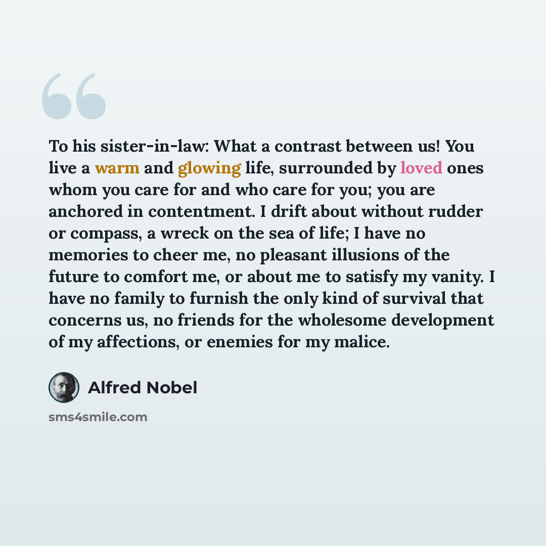 “To his sister-in-law: What a contrast between us! You live a warm and glowing life, surrounded by loved ones whom you care for and who care for you; you are anchored in contentment. I drift about without rudder or compass, a wreck on the sea of life; I have no memories to cheer me, no pleasant…” quote by Alfred Nobel