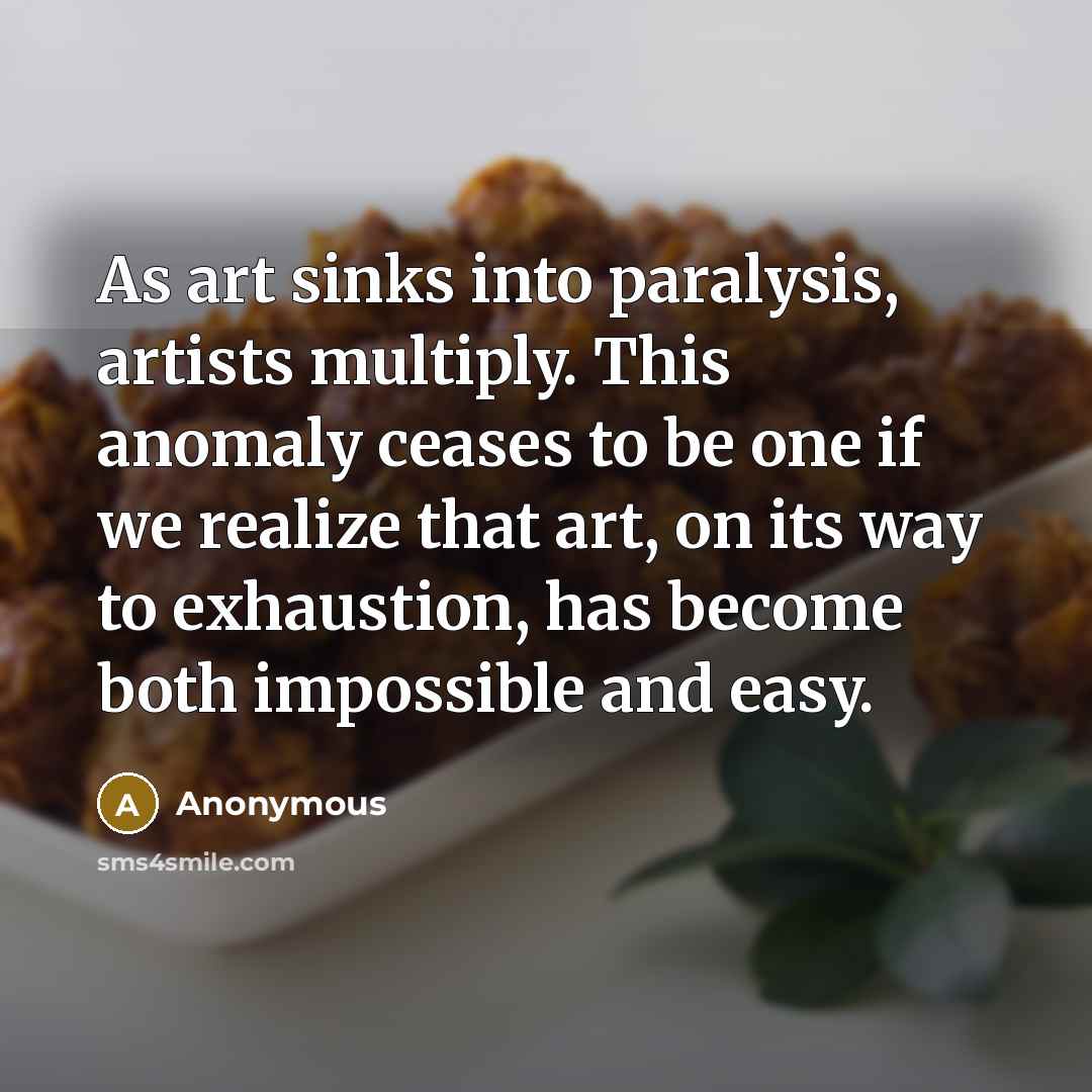 “As art sinks into paralysis, artists multiply. This anomaly ceases to be one if we realize that art, on its way to exhaustion, has become both impossible and easy.” quote by Anonymous