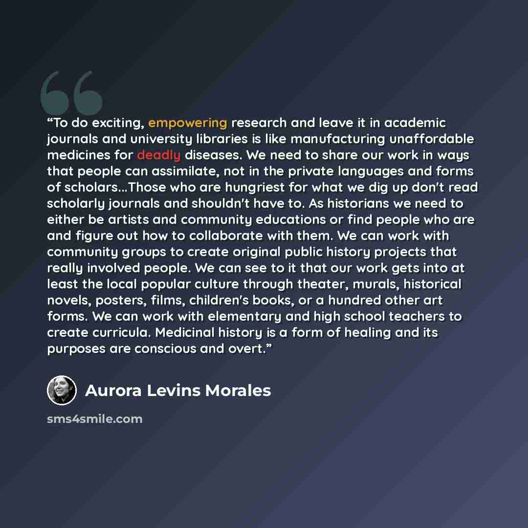 “To do exciting, empowering research and leave it in academic journals and university libraries is like manufacturing unaffordable medicines for deadly diseases. We need to share our work in ways that people can assimilate, not in the private languages and forms of scholars...Those who are…” quote by Aurora Levins Morales