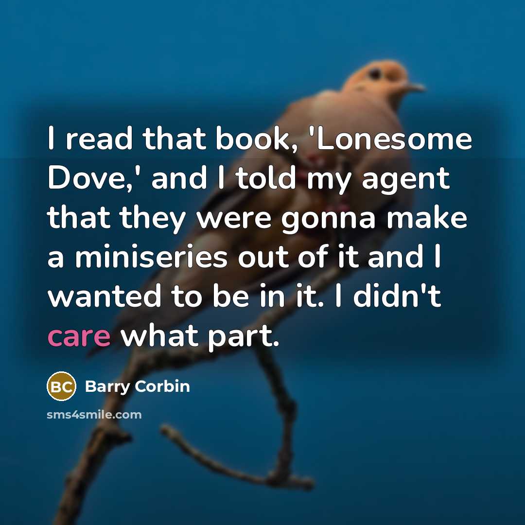 “I read that book, 'Lonesome Dove,' and I told my agent that they were gonna make a miniseries out of it and I wanted to be in it. I didn't care what part.” quote by Barry Corbin