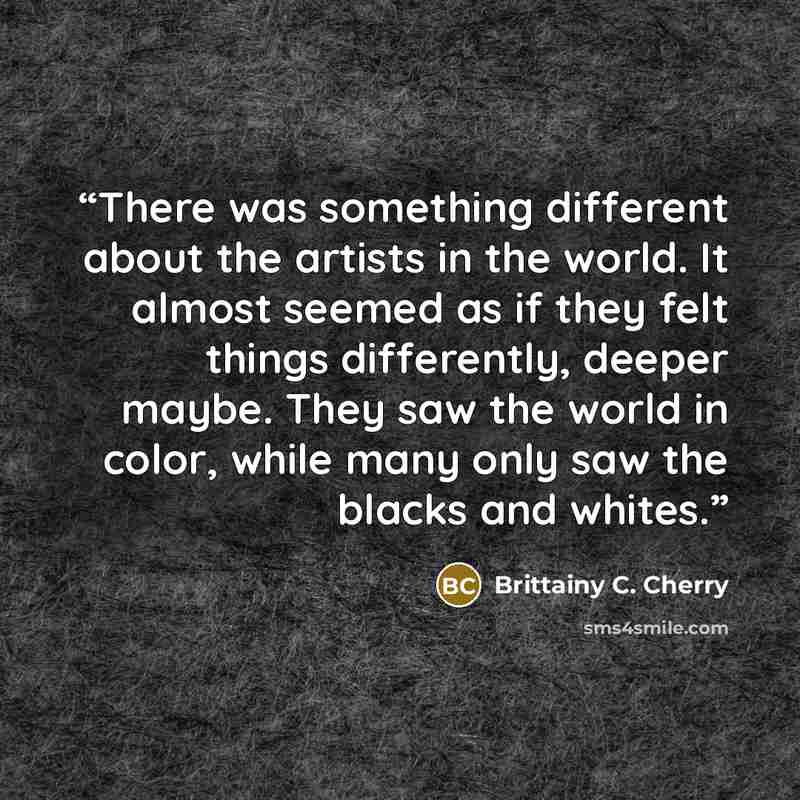“There was something different about the artists in the world. It almost seemed as if they felt things differently, deeper maybe. They saw the world in color, while many only saw the blacks and whites.” quote by Brittainy C. Cherry