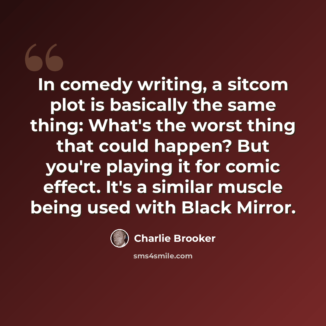 “In comedy writing, a sitcom plot is basically the same thing: What's the worst thing that could happen? But you're playing it for comic effect. It's a similar muscle being used with Black Mirror.” quote by Charlie Brooker