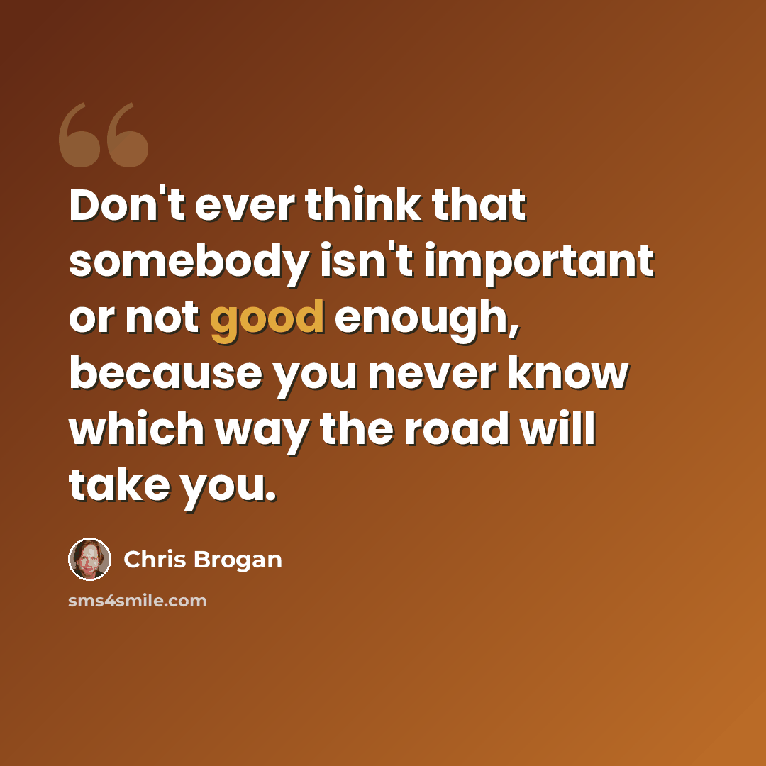 “Don't ever think that somebody isn't important or not good enough, because you never know which way the road will take you.” quote by Chris Brogan