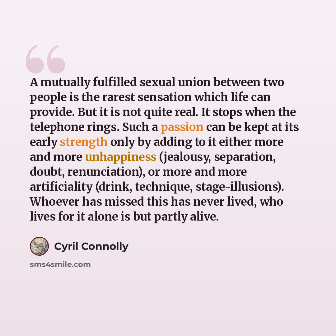 “A mutually fulfilled sexual union between two people is the rarest sensation which life can provide. But it is not quite real. It stops when the telephone rings. Such a passion can be kept at its early strength only by adding to it either more and more unhappiness (jealousy, separation, doubt…” quote by Cyril Connolly