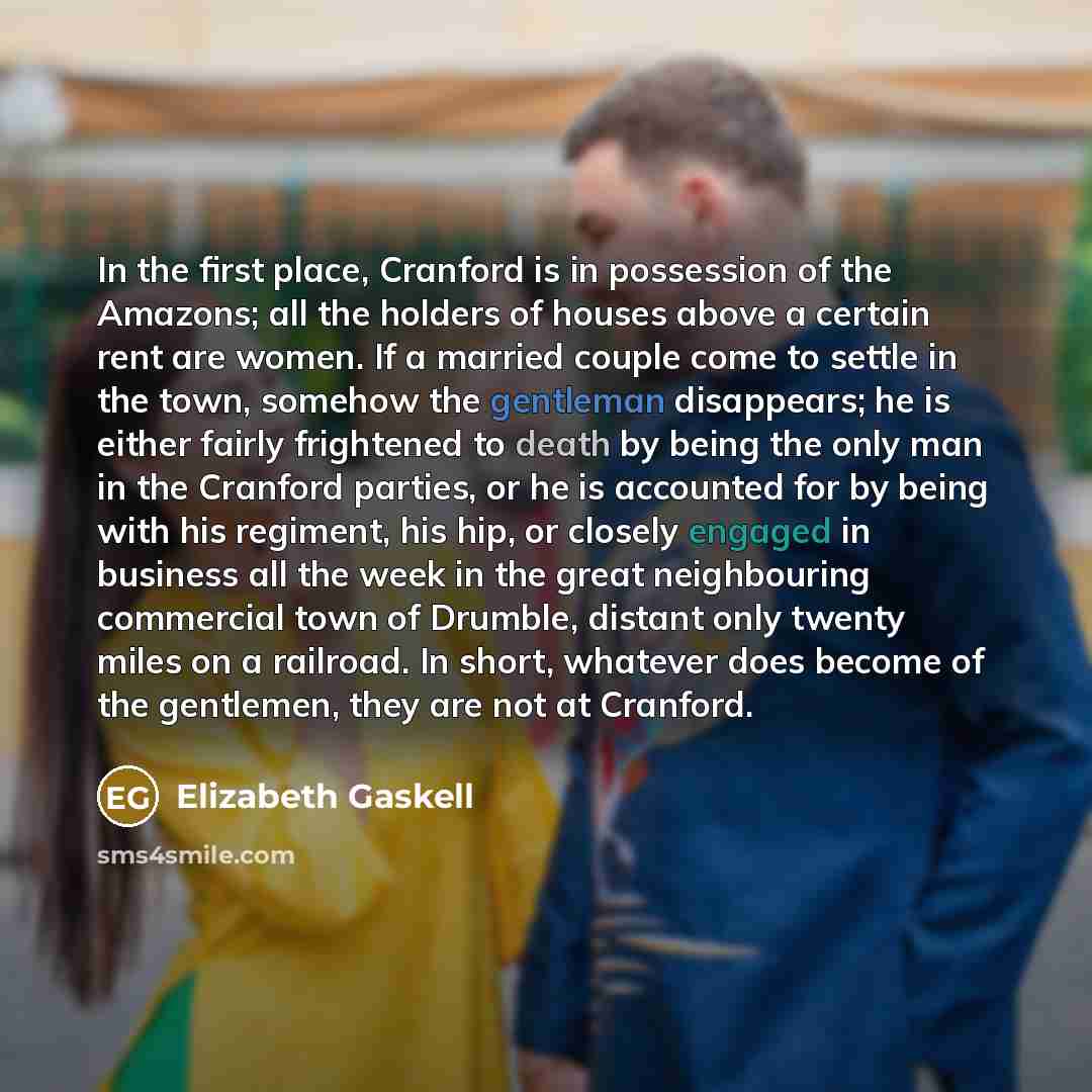 “In the first place, Cranford is in possession of the Amazons; all the holders of houses above a certain rent are women. If a married couple come to settle in the town, somehow the gentleman disappears; he is either fairly frightened to death by being the only man in the Cranford parties, or he is…” quote by Elizabeth Gaskell