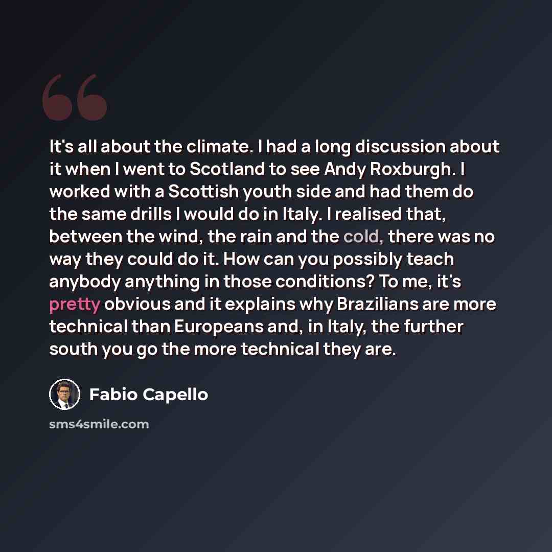 “It's all about the climate. I had a long discussion about it when I went to Scotland to see Andy Roxburgh. I worked with a Scottish youth side and had them do the same drills I would do in Italy. I realised that, between the wind, the rain and the cold, there was no way they could do it. How can…” quote by Fabio Capello