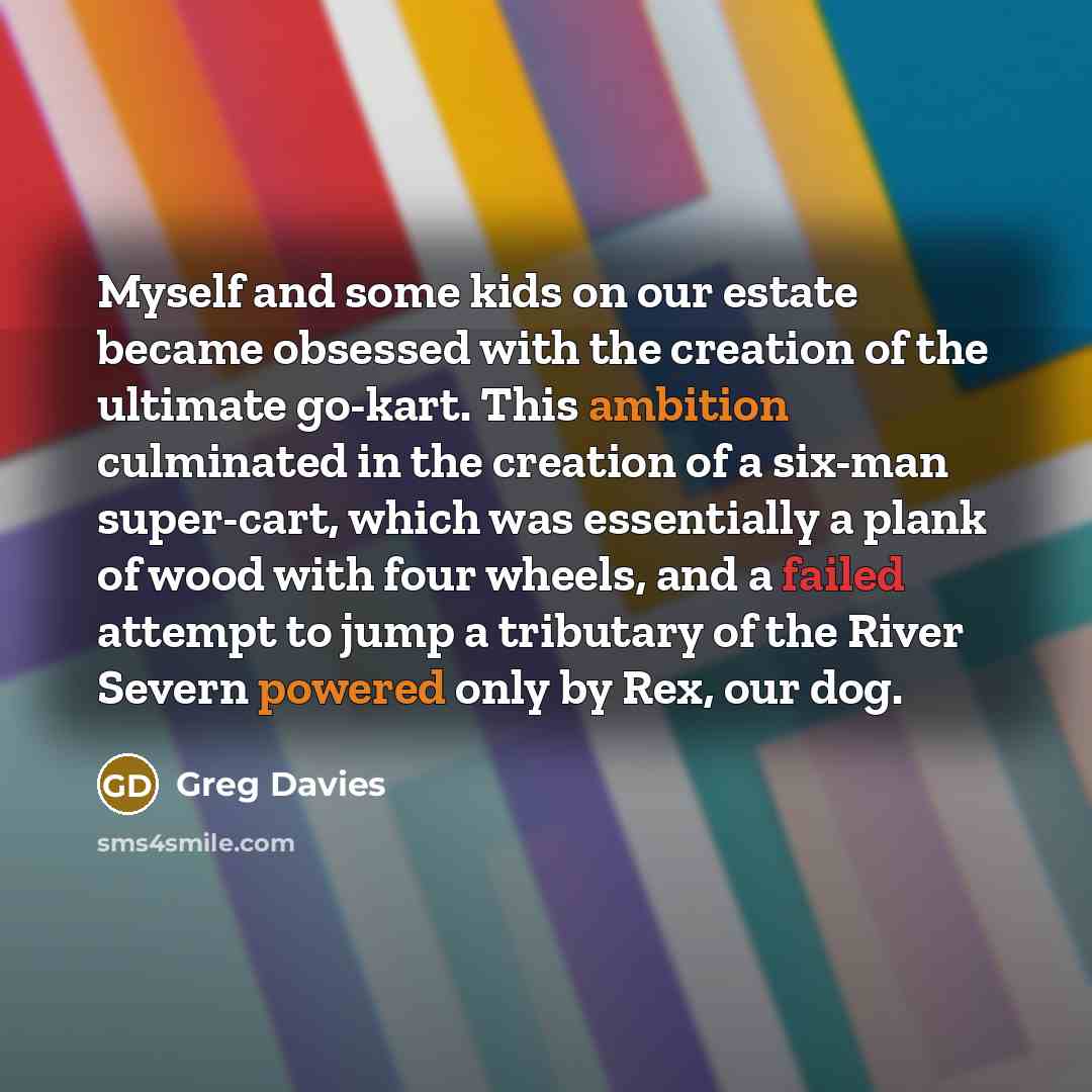 “Myself and some kids on our estate became obsessed with the creation of the ultimate go-kart. This ambition culminated in the creation of a six-man super-cart, which was essentially a plank of wood with four wheels, and a failed attempt to jump a tributary of the River Severn powered only by Rex…” quote by Greg Davies