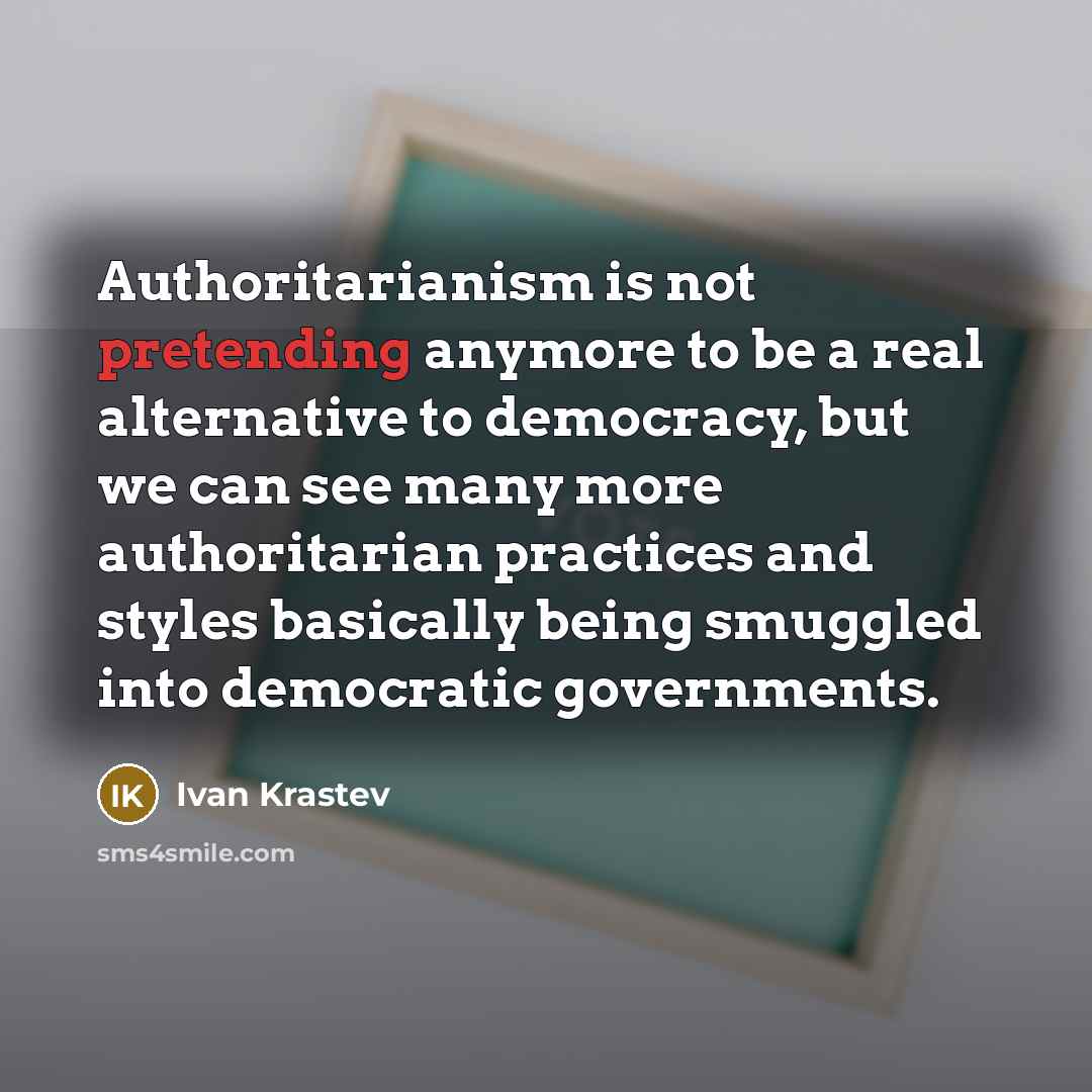 “Authoritarianism is not pretending anymore to be a real alternative to democracy, but we can see many more authoritarian practices and styles basically being smuggled into democratic governments.” quote by Ivan Krastev