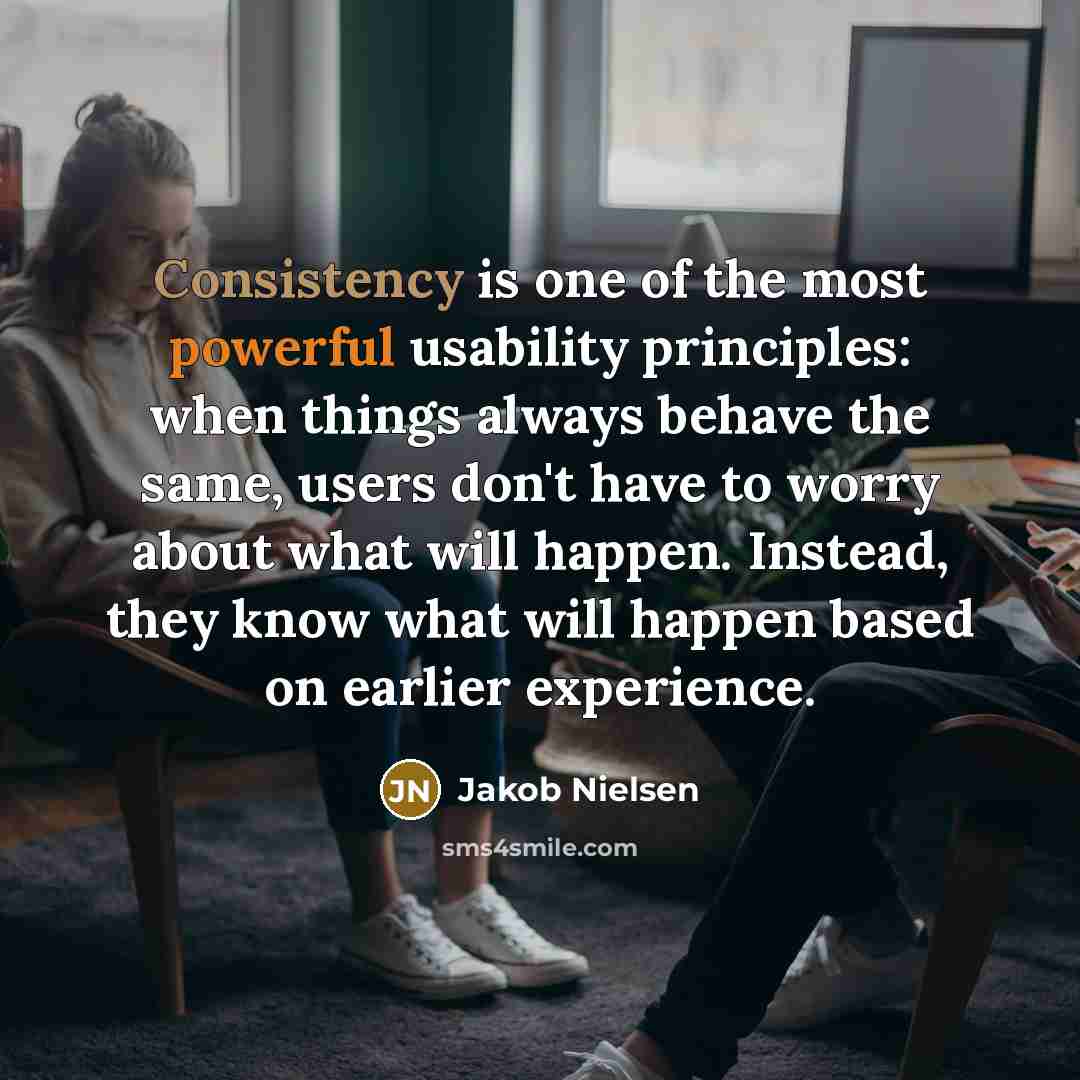 “Consistency is one of the most powerful usability principles: when things always behave the same, users don't have to worry about what will happen. Instead, they know what will happen based on earlier experience.” quote by Jakob Nielsen